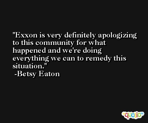 Exxon is very definitely apologizing to this community for what happened and we're doing everything we can to remedy this situation. -Betsy Eaton