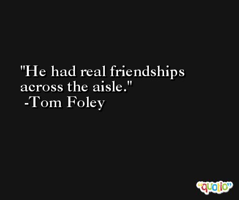 He had real friendships across the aisle. -Tom Foley
