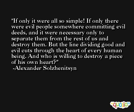 If only it were all so simple! If only there were evil people somewhere committing evil deeds, and it were necessary only to separate them from the rest of us and destroy them. But the line dividing good and evil cuts through the heart of every human being. And who is willing to destroy a piece of his own heart? -Alexander Solzhenitsyn