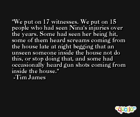 We put on 17 witnesses. We put on 15 people who had seen Nina's injuries over the years. Some had seen her being hit, some of them heard screams coming from the house late at night begging that an unseen someone inside the house not do this, or stop doing that, and some had occasionally heard gun shots coming from inside the house. -Tim James