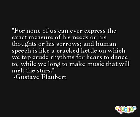 For none of us can ever express the exact measure of his needs or his thoughts or his sorrows; and human speech is like a cracked kettle on which we tap crude rhythms for bears to dance to, while we long to make music that will melt the stars. -Gustave Flaubert