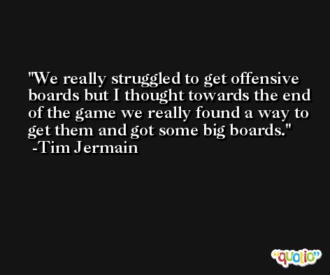 We really struggled to get offensive boards but I thought towards the end of the game we really found a way to get them and got some big boards. -Tim Jermain
