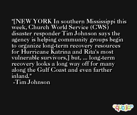[NEW YORK In southern Mississippi this week, Church World Service (CWS) disaster responder Tim Johnson says the agency is helping community groups begin to organize long-term recovery resources for Hurricane Katrina and Rita's most vulnerable survivors,] but, ... long-term recovery looks a long way off for many along the Gulf Coast and even farther inland. -Tim Johnson