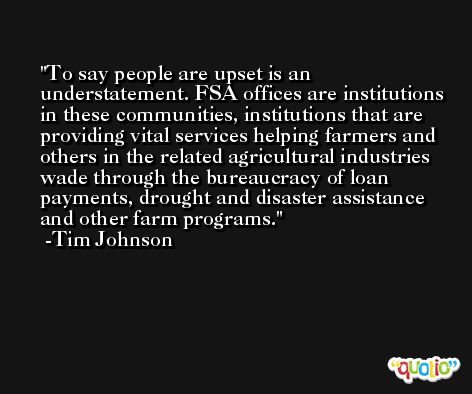 To say people are upset is an understatement. FSA offices are institutions in these communities, institutions that are providing vital services helping farmers and others in the related agricultural industries wade through the bureaucracy of loan payments, drought and disaster assistance and other farm programs. -Tim Johnson