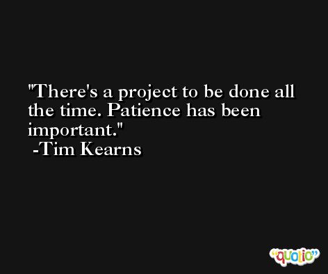 There's a project to be done all the time. Patience has been important. -Tim Kearns