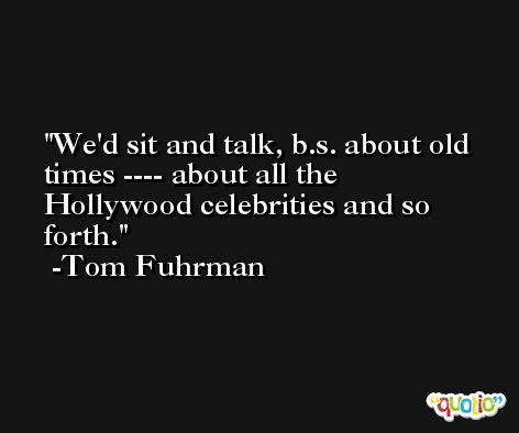 We'd sit and talk, b.s. about old times ---- about all the Hollywood celebrities and so forth. -Tom Fuhrman