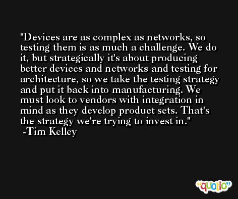 Devices are as complex as networks, so testing them is as much a challenge. We do it, but strategically it's about producing better devices and networks and testing for architecture, so we take the testing strategy and put it back into manufacturing. We must look to vendors with integration in mind as they develop product sets. That's the strategy we're trying to invest in. -Tim Kelley