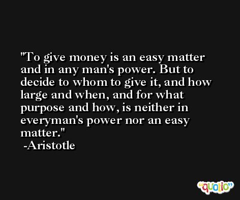 To give money is an easy matter and in any man's power. But to decide to whom to give it, and how large and when, and for what purpose and how, is neither in everyman's power nor an easy matter. -Aristotle