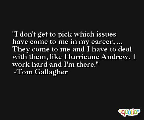 I don't get to pick which issues have come to me in my career, ... They come to me and I have to deal with them, like Hurricane Andrew. I work hard and I'm there. -Tom Gallagher