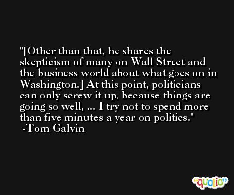 [Other than that, he shares the skepticism of many on Wall Street and the business world about what goes on in Washington.] At this point, politicians can only screw it up, because things are going so well, ... I try not to spend more than five minutes a year on politics. -Tom Galvin
