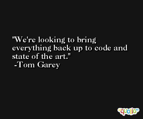 We're looking to bring everything back up to code and state of the art. -Tom Garey