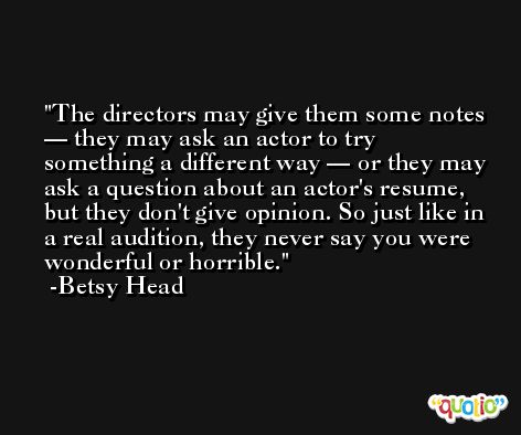 The directors may give them some notes — they may ask an actor to try something a different way — or they may ask a question about an actor's resume, but they don't give opinion. So just like in a real audition, they never say you were wonderful or horrible. -Betsy Head