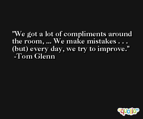 We got a lot of compliments around the room, ... We make mistakes . . . (but) every day, we try to improve. -Tom Glenn