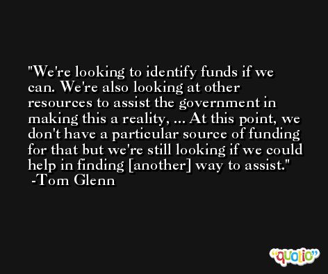 We're looking to identify funds if we can. We're also looking at other resources to assist the government in making this a reality, ... At this point, we don't have a particular source of funding for that but we're still looking if we could help in finding [another] way to assist. -Tom Glenn