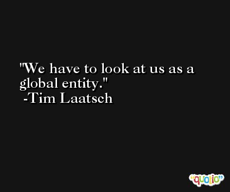 We have to look at us as a global entity. -Tim Laatsch