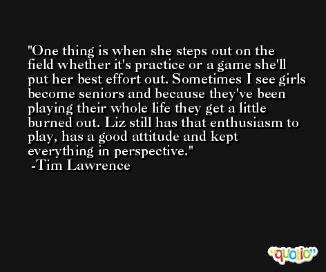 One thing is when she steps out on the field whether it's practice or a game she'll put her best effort out. Sometimes I see girls become seniors and because they've been playing their whole life they get a little burned out. Liz still has that enthusiasm to play, has a good attitude and kept everything in perspective. -Tim Lawrence