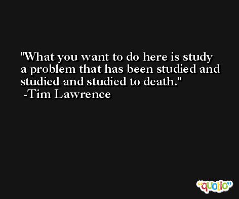 What you want to do here is study a problem that has been studied and studied and studied to death. -Tim Lawrence