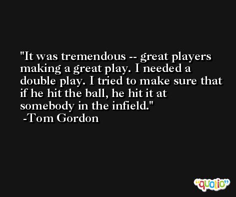 It was tremendous -- great players making a great play. I needed a double play. I tried to make sure that if he hit the ball, he hit it at somebody in the infield. -Tom Gordon