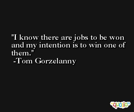 I know there are jobs to be won and my intention is to win one of them. -Tom Gorzelanny