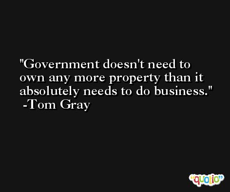 Government doesn't need to own any more property than it absolutely needs to do business. -Tom Gray