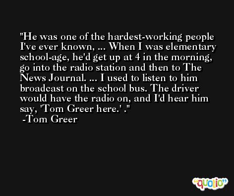 He was one of the hardest-working people I've ever known, ... When I was elementary school-age, he'd get up at 4 in the morning, go into the radio station and then to The News Journal. ... I used to listen to him broadcast on the school bus. The driver would have the radio on, and I'd hear him say, 'Tom Greer here.' . -Tom Greer