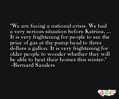 We are facing a national crisis. We had a very serious situation before Katrina, ... It is very frightening for people to see the price of gas at the pump head to three dollars a gallon. It is very frightening for older people to wonder whether they will be able to heat their homes this winter. -Bernard Sanders