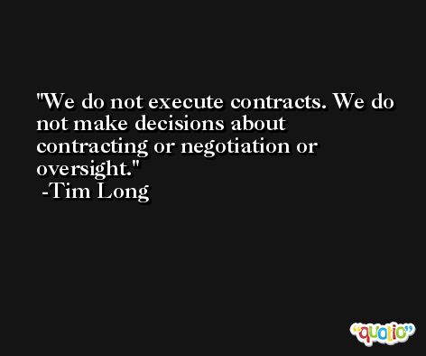 We do not execute contracts. We do not make decisions about contracting or negotiation or oversight. -Tim Long