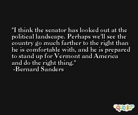I think the senator has looked out at the political landscape. Perhaps we'll see the country go much farther to the right than he is comfortable with, and he is prepared to stand up for Vermont and America and do the right thing. -Bernard Sanders