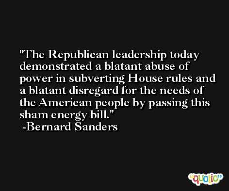 The Republican leadership today demonstrated a blatant abuse of power in subverting House rules and a blatant disregard for the needs of the American people by passing this sham energy bill. -Bernard Sanders
