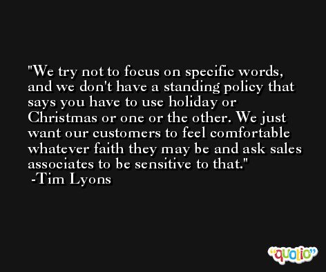 We try not to focus on specific words, and we don't have a standing policy that says you have to use holiday or Christmas or one or the other. We just want our customers to feel comfortable whatever faith they may be and ask sales associates to be sensitive to that. -Tim Lyons