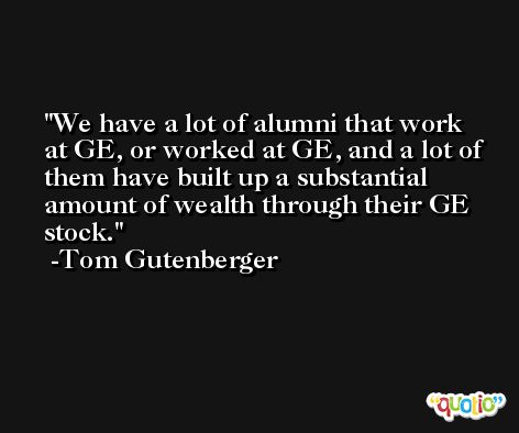 We have a lot of alumni that work at GE, or worked at GE, and a lot of them have built up a substantial amount of wealth through their GE stock. -Tom Gutenberger