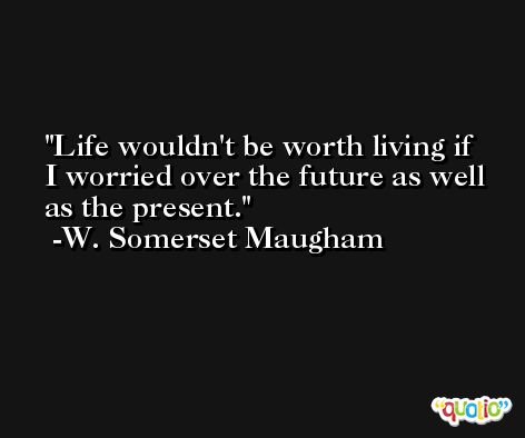 Life wouldn't be worth living if I worried over the future as well as the present. -W. Somerset Maugham