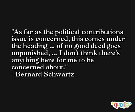 As far as the political contributions issue is concerned, this comes under the heading ... of no good deed goes unpunished, ... I don't think there's anything here for me to be concerned about. -Bernard Schwartz