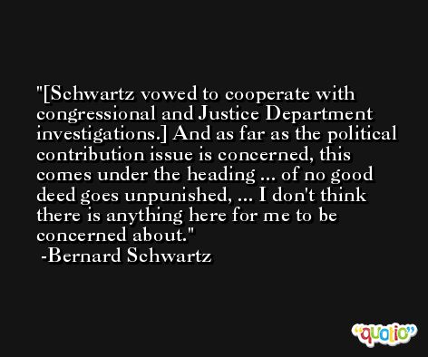 [Schwartz vowed to cooperate with congressional and Justice Department investigations.] And as far as the political contribution issue is concerned, this comes under the heading ... of no good deed goes unpunished, ... I don't think there is anything here for me to be concerned about. -Bernard Schwartz
