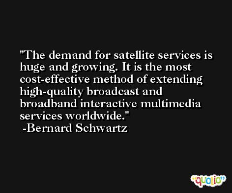 The demand for satellite services is huge and growing. It is the most cost-effective method of extending high-quality broadcast and broadband interactive multimedia services worldwide. -Bernard Schwartz