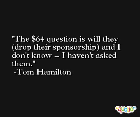 The $64 question is will they (drop their sponsorship) and I don't know -- I haven't asked them. -Tom Hamilton