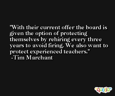 With their current offer the board is given the option of protecting themselves by rehiring every three years to avoid firing. We also want to protect experienced teachers. -Tim Marchant