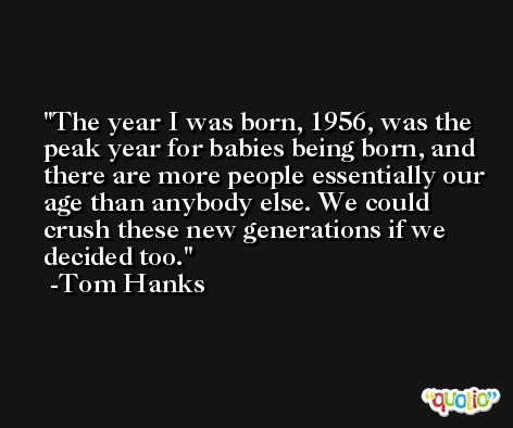 The year I was born, 1956, was the peak year for babies being born, and there are more people essentially our age than anybody else. We could crush these new generations if we decided too. -Tom Hanks