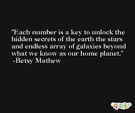 Each number is a key to unlock the hidden secrets of the earth the stars and endless array of galaxies beyond what we know as our home planet. -Betsy Mathew