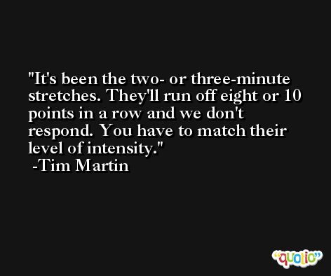 It's been the two- or three-minute stretches. They'll run off eight or 10 points in a row and we don't respond. You have to match their level of intensity. -Tim Martin