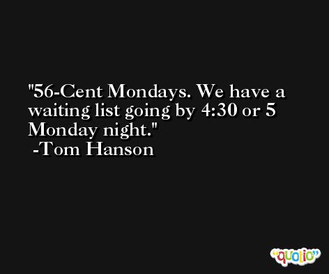 56-Cent Mondays. We have a waiting list going by 4:30 or 5 Monday night. -Tom Hanson