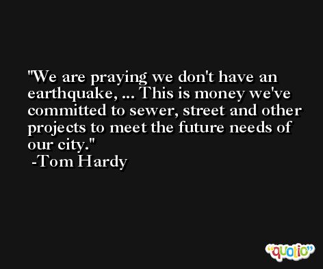 We are praying we don't have an earthquake, ... This is money we've committed to sewer, street and other projects to meet the future needs of our city. -Tom Hardy