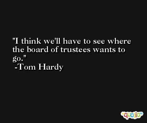I think we'll have to see where the board of trustees wants to go. -Tom Hardy