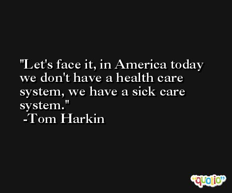 Let's face it, in America today we don't have a health care system, we have a sick care system. -Tom Harkin
