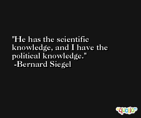 He has the scientific knowledge, and I have the political knowledge. -Bernard Siegel