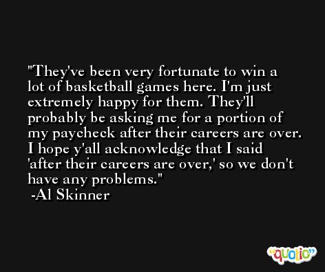 They've been very fortunate to win a lot of basketball games here. I'm just extremely happy for them. They'll probably be asking me for a portion of my paycheck after their careers are over. I hope y'all acknowledge that I said 'after their careers are over,' so we don't have any problems. -Al Skinner
