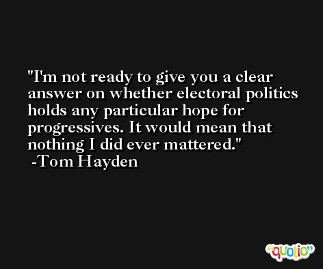 I'm not ready to give you a clear answer on whether electoral politics holds any particular hope for progressives. It would mean that nothing I did ever mattered. -Tom Hayden