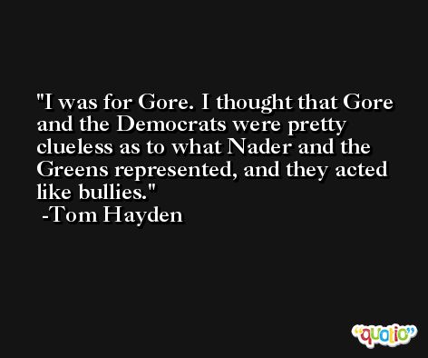 I was for Gore. I thought that Gore and the Democrats were pretty clueless as to what Nader and the Greens represented, and they acted like bullies. -Tom Hayden