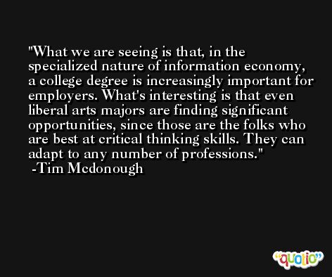 What we are seeing is that, in the specialized nature of information economy, a college degree is increasingly important for employers. What's interesting is that even liberal arts majors are finding significant opportunities, since those are the folks who are best at critical thinking skills. They can adapt to any number of professions. -Tim Mcdonough