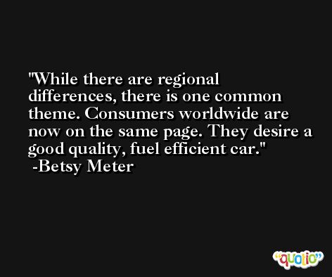 While there are regional differences, there is one common theme. Consumers worldwide are now on the same page. They desire a good quality, fuel efficient car. -Betsy Meter